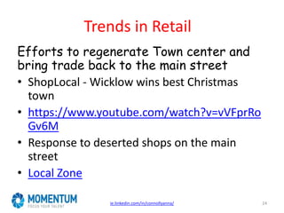 Trends in Retail
Efforts to regenerate Town center and
bring trade back to the main street
• ShopLocal - Wicklow wins best Christmas
town
• https://www.youtube.com/watch?v=vVFprRo
Gv6M
• Response to deserted shops on the main
street
• Local Zone
ie.linkedin.com/in/connollyanna/ 24
 