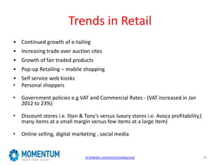 Trends in Retail
• Continued growth of e-tailing
• Increasing trade over auction sites
• Growth of fair traded products
• Pop-up Retailing – mobile shopping
• Self service web kiosks
• Personal shoppers
• Government policies e.g VAT and Commercial Rates - (VAT increased in Jan
2012 to 23%)
• Discount stores i.e. Stan & Tony’s versus luxury stores i.e. Avoca profitability,(
many items at a small margin versus few items at a large item)
• Online selling, digital marketing , social media
ie.linkedin.com/in/connollyanna/ 26
 