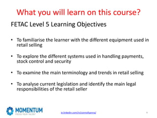 What you will learn on this course?
FETAC Level 5 Learning Objectives
• To familiarise the learner with the different equipment used in
retail selling
• To explore the different systems used in handling payments,
stock control and security
• To examine the main terminology and trends in retail selling
• To analyse current legislation and identify the main legal
responsibilities of the retail seller
ie.linkedin.com/in/connollyanna/ 4
 