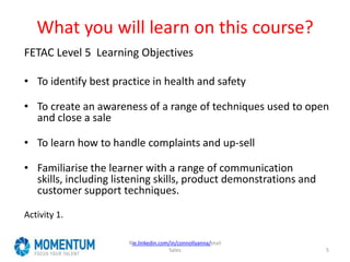What you will learn on this course?
FETAC Level 5 Learning Objectives
• To identify best practice in health and safety
• To create an awareness of a range of techniques used to open
and close a sale
• To learn how to handle complaints and up-sell
• Familiarise the learner with a range of communication
skills, including listening skills, product demonstrations and
customer support techniques.
Activity 1.
Rie.linkedin.com/in/connollyanna/etail
Sales 5
 