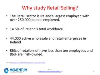 Why study Retail Selling?
• The Retail sector is Ireland’s largest employer, with
over 250,000 people employed.
• 14.5% of Ireland’s total workforce.
• 44,000 active wholesale and retail enterprises in
Ireland
• 86% of retailers of have less than ten employees and
86% are Irish‐owned.
(Source IBEC http://www.ibec.ie/IBEC/BA.nsf/vPages/Business_Sectors~retail-ireland)
Retail
Saie.linkedin.com/in/connollyanna/les 6
 