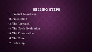 SELLING STEPS
• 1. Product Knowledge
• 2. Prospecting
• 3. The Approach
• 4. The Needs Evaluation
• 5. The Presentation
• 6. The Close
• 7. Follow-up
 