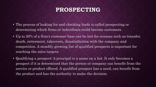 PROSPECTING
• The process of looking for and checking leads is called prospecting or
determining which firms or individuals could become customers.
• Up to 20% of a firm's customer base can be lost for reasons such as transfer,
death, retirement, takeovers, dissatisfaction with the company and
competition. A steadily growing list of qualified prospects is important for
reaching the sales targets.
• Qualifying a prospect: A principal is a name on a list. It only becomes a
prospect if it is determined that the person or company can benefit from the
service or product offered. A qualified prospect has a need, can benefit from
the product and has the authority to make the decision.
 