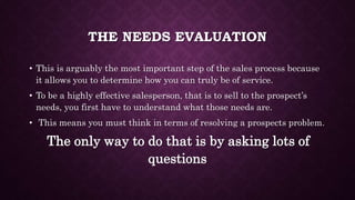 THE NEEDS EVALUATION
• This is arguably the most important step of the sales process because
it allows you to determine how you can truly be of service.
• To be a highly effective salesperson, that is to sell to the prospect’s
needs, you first have to understand what those needs are.
• This means you must think in terms of resolving a prospects problem.
The only way to do that is by asking lots of
questions
 