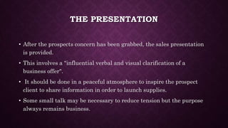 THE PRESENTATION
• After the prospects concern has been grabbed, the sales presentation
is provided.
• This involves a "influential verbal and visual clarification of a
business offer".
• It should be done in a peaceful atmosphere to inspire the prospect
client to share information in order to launch supplies.
• Some small talk may be necessary to reduce tension but the purpose
always remains business.
 