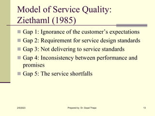 Model of Service Quality:
Ziethaml (1985)
 Gap 1: Ignorance of the customer’s expectations
 Gap 2: Requirement for service design standards
 Gap 3: Not delivering to service standards
 Gap 4: Inconsistency between performance and
promises
 Gap 5: The service shortfalls
2/5/2023 Prepared by Dr. Gopal Thapa 13
 