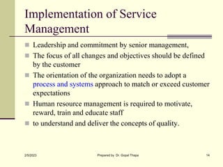 Implementation of Service
Management
 Leadership and commitment by senior management,
 The focus of all changes and objectives should be defined
by the customer
 The orientation of the organization needs to adopt a
process and systems approach to match or exceed customer
expectations
 Human resource management is required to motivate,
reward, train and educate staff
 to understand and deliver the concepts of quality.
2/5/2023 Prepared by Dr. Gopal Thapa 14
 
