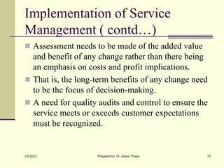 Implementation of Service
Management ( contd…)
 Assessment needs to be made of the added value
and benefit of any change rather than there being
an emphasis on costs and profit implications.
 That is, the long-term benefits of any change need
to be the focus of decision-making.
 A need for quality audits and control to ensure the
service meets or exceeds customer expectations
must be recognized.
2/5/2023 Prepared by Dr. Gopal Thapa 15
 