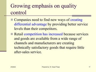 Growing emphasis on quality
control
 Companies need to find new ways of creating
differential advantage by providing better service
levels than their competitors.
 Retail competition has increased because services
and goods are available from a wide range of
channels and manufacturers are creating
technically satisfactory goods that require little
after-sales service.
2/5/2023 Prepared by Dr. Gopal Thapa 17
 
