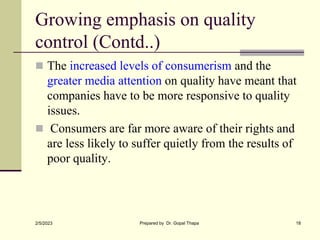 Growing emphasis on quality
control (Contd..)
 The increased levels of consumerism and the
greater media attention on quality have meant that
companies have to be more responsive to quality
issues.
 Consumers are far more aware of their rights and
are less likely to suffer quietly from the results of
poor quality.
2/5/2023 Prepared by Dr. Gopal Thapa 18
 