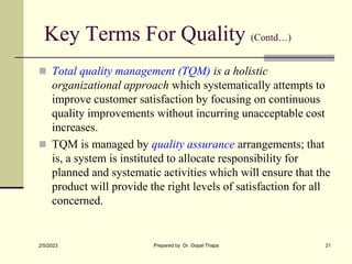Key Terms For Quality (Contd…)
 Total quality management (TQM) is a holistic
organizational approach which systematically attempts to
improve customer satisfaction by focusing on continuous
quality improvements without incurring unacceptable cost
increases.
 TQM is managed by quality assurance arrangements; that
is, a system is instituted to allocate responsibility for
planned and systematic activities which will ensure that the
product will provide the right levels of satisfaction for all
concerned.
2/5/2023 Prepared by Dr. Gopal Thapa 21
 