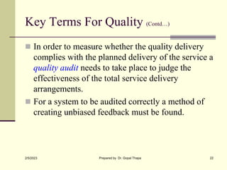 Key Terms For Quality (Contd…)
 In order to measure whether the quality delivery
complies with the planned delivery of the service a
quality audit needs to take place to judge the
effectiveness of the total service delivery
arrangements.
 For a system to be audited correctly a method of
creating unbiased feedback must be found.
2/5/2023 Prepared by Dr. Gopal Thapa 22
 