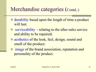 Merchandise categories (Contd..)
 durability based upon the length of time a product
will last;
 serviceability – relating to the after-sales service
and ability to be repaired;
 aesthetics of the look, feel, design, sound and
smell of the product;
 image of the brand association, reputation and
personality of the product.
2/5/2023 Prepared by Dr. Gopal Thapa 25
 