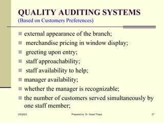 QUALITY AUDITING SYSTEMS
(Based on Customers Preferences)
 external appearance of the branch;
 merchandise pricing in window display;
 greeting upon entry;
 staff approachability;
 staff availability to help;
 manager availability;
 whether the manager is recognizable;
 the number of customers served simultaneously by
one staff member;
2/5/2023 Prepared by Dr. Gopal Thapa 27
 