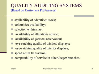 QUALITY AUDITING SYSTEMS
(Based on Customers Preferences)
 availability of advertised stock;
 colour/size availability;
 selection within size;
 availability of alterations advice;
 availability of garment reservation;
 eye-catching quality of window displays;
 eye-catching quality of interior displays;
 speed of till transaction;
 comparability of service in other Jaeger branches.
2/5/2023 Prepared by Dr. Gopal Thapa 29
 