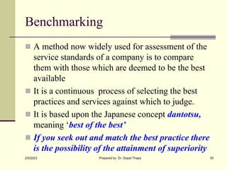Benchmarking
 A method now widely used for assessment of the
service standards of a company is to compare
them with those which are deemed to be the best
available
 It is a continuous process of selecting the best
practices and services against which to judge.
 It is based upon the Japanese concept dantotsu,
meaning ‘best of the best’
 If you seek out and match the best practice there
is the possibility of the attainment of superiority
2/5/2023 Prepared by Dr. Gopal Thapa 30
 