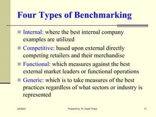 Four Types of Benchmarking
 Internal: where the best internal company
examples are utilized
 Competitive: based upon external directly
competing retailers and their merchandise
 Functional: which measures against the best
external market leaders or functional operations
 Generic: which is to take measures of the best
practices regardless of what sectors or industry is
represented
2/5/2023 Prepared by Dr. Gopal Thapa 31
 