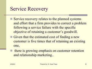 Service Recovery
 Service recovery relates to the planned systems
and effort that a firm provides to correct a problem
following a service failure with the specific
objective of retaining a customer’s goodwill.
 Given that the estimated cost of finding a new
customer is five times that of retaining an existing
one,
 there is growing emphasis on customer retention
and relationship marketing..
2/5/2023 Prepared by Dr. Gopal Thapa 32
 