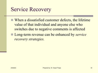 Service Recovery
 When a dissatisfied customer defects, the lifetime
value of that individual and anyone else who
switches due to negative comments is affected
 Long-term revenue can be enhanced by service
recovery strategies.
2/5/2023 Prepared by Dr. Gopal Thapa 33
 