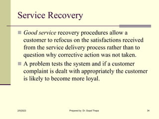 Service Recovery
 Good service recovery procedures allow a
customer to refocus on the satisfactions received
from the service delivery process rather than to
question why corrective action was not taken.
 A problem tests the system and if a customer
complaint is dealt with appropriately the customer
is likely to become more loyal.
2/5/2023 Prepared by Dr. Gopal Thapa 34
 