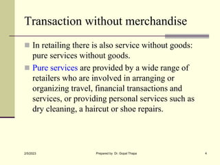 Transaction without merchandise
 In retailing there is also service without goods:
pure services without goods.
 Pure services are provided by a wide range of
retailers who are involved in arranging or
organizing travel, financial transactions and
services, or providing personal services such as
dry cleaning, a haircut or shoe repairs.
2/5/2023 Prepared by Dr. Gopal Thapa 4
 