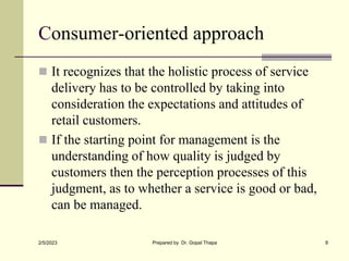 Consumer-oriented approach
 It recognizes that the holistic process of service
delivery has to be controlled by taking into
consideration the expectations and attitudes of
retail customers.
 If the starting point for management is the
understanding of how quality is judged by
customers then the perception processes of this
judgment, as to whether a service is good or bad,
can be managed.
2/5/2023 Prepared by Dr. Gopal Thapa 8
 