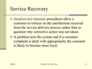Service Recovery
 Good service recovery procedures allow a
customer to refocus on the satisfactions received
from the ser...
