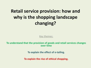Retail service provision: how and why is the shopping landscape changing? Key themes: To understand that the provision of goods and retail services changes over time To explain the effect of e-tailing.  To explain the rise of ethical shopping. 