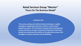 Retail Services Group “Mentor”
“Focus On The Business Model”
INTRODUCTION
The access, pricing and reimbursement landscape is rapidly
evolving as independent pharmacy shift to a value-based
healthcare system. This transition coupled with increasing drug
pricing reductions through retroactive (Clawback) of that drug
pricing has undermined the ability of the pharmacy owners and
managers to project cash flow and profitability.
 