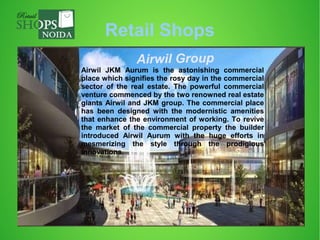 Retail Shops
Airwil Group
Airwil JKM Aurum is the astonishing commercial
place which signifies the rosy day in the commercial
sector of the real estate. The powerful commercial
venture commenced by the two renowned real estate
giants Airwil and JKM group. The commercial place
has been designed with the modernistic amenities
that enhance the environment of working. To revive
the market of the commercial property the builder
introduced Airwil Aurum with the huge efforts in
mesmerizing the style through the prodigious
innovations.
 