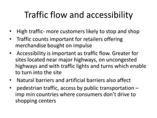 Traffic flow and accessibility
• High traffic- more customers likely to stop and shop
• Traffic counts important for retailers offering
merchandise bought on impulse
• Accessibility is important as traffic flow. Greater for
sites located near major highways, on uncongested
highways and with traffic lights and turns which enable
to turn into the site
• Natural barriers and artificial barriers also affect
• pedestrian traffic, access by public transportation –
imp min countries where consumers don’t drive to
shopping centers
 