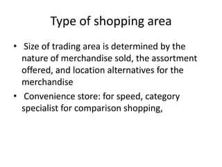 Type of shopping area
• Size of trading area is determined by the
nature of merchandise sold, the assortment
offered, and location alternatives for the
merchandise
• Convenience store: for speed, category
specialist for comparison shopping,
 