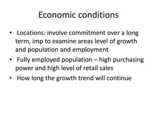 Economic conditions
• Locations: involve commitment over a long
term, imp to examine areas level of growth
and population and employment
• Fully employed population – high purchasing
power and high level of retail sales
• How long the growth trend will continue
 