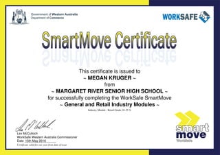 This certificate is issued to
~ MEGAN KRUGER ~
from
~ MARGARET RIVER SENIOR HIGH SCHOOL ~
for successfully completing the WorkSafe SmartMove
~ General and Retail Industry Modules ~
Lex McCulloch
WorkSafe Western Australia Commissioner
Date __________________
Certificate valid for one year from date of issue
Industry Module - Retail Grade: 81.25 %
15th May 2016
Powered by TCPDF (www.tcpdf.org)
 