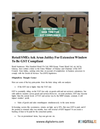 wwww.digitalerra.com
Retail SMEs Ask Arun Jaitley ForExtensionWindow
To Be GST Compliant
Retail businesses Max Standard Retail Pvt Ltd, SRS Group, Vmart Retail Ltd, etc, led by
Ginesys, have written a letter to the Union Minister of Finance and Chairman of the GST
Council, Arun Jaitley, seeking extra time on account of complexities in business processes to
comply with the Goods & Services Tax (GST) legislation.
#DigitalErra Thought Corner
Here are some of the key pain-points from the letter along with our analysis:
 If the GST rate is higher than the VAT rate
GST is essentially riding on the VAT (tax only on goods sold and not services) calculation, but
with uniform taxation across goods and services.However, on some products, GST may become
higher than the current levels of VAT and service tax.As the MRP remains constant, it will
impact retailers’ profit.
 Sales of goods and sales returnhappen simultaneously in the same invoice
In booming sectors like ecommerce, returns are high, up to 30%. But once GST is paid, and if
the product is returned after two months, how will reversal of GST happen? It can create a
backlog of dues to be paid for the concerned parties.
 Tax on promotional items, buy-one-get-one etc.
 