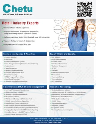 Supply Chain and Logistics
Other
ERP Solutions
Franchise Management
Supplier Portals
Warehouse Management
Backorder Management
EPOD
Last Mile
Order Management Systems
Procurement
Automated Picking
Reverse Logistics
EDI Integrations
Business Intelligence & Analytics
Other
Product Allocation
Forecasting
Inventory Management Systems
Price Management and Optimization (Dynamic Pricing)
Replenishment
Space Management
Demand Forecasting Modules
Economic Order Quantity (EOQ)
Customer Counting
EPOS / Integrated Point-of-Sale
Loss / Shrink Prevention
Shopping Cart Abandonment Rescue
Wearable Technology
Embedded Software Solutions
Reduced Instruction Set Computer (RISC) Microcontrollers
Integration of Micro-Electro-Mechanic Systems (MEMS)
Integration of Mobile Applications
RFID, QR, Barcode Scanning
Mobile Wallets
Personalized Messaging
Employee Tracking
Augmented Reality
Inventory Management Integration
E-Commerce and Multi-Channel Management
3rd Party API Integration / Web Services
Closed Loop Loyalty Programs
Shopping Cart Abandonment Rescue
M-Commerce Solutions
Multi-Channel Tracking and Attribution Tools
Multiple Source Attribution Capabilities
Fraud Resistant Control Programming
Direct/Internet Marketing Automation Integrations
Value-Added Reseller (VAR) Management Technologies
Category Development Index (CDI) Analytics Reporting
Brand Development Index (BDI) Tracking Platforms
Custom Channel Development Tools
Voice (954) 342-5676, Fax (305) 832-5987
sales@chetu.com, www.chetu.com
Extensive Retail Industry Experience
Custom Development, Programming, Engineering,
You own the Source Code & IP-No Licensing
Retail Industry ExpertsRetail Industry Experts
10167 West Sunrise Blvd, STE 200, Plantation, FL 33322
World-Class Software Solutions
F-RETL-RETA-1216
 