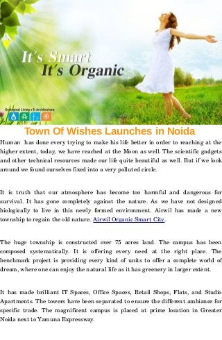 Town Of Wishes Launches in Noida
Human  has done every trying to make his life better in order to reaching at the
higher extent, today, we have reached at the Moon as well. The scientific gadgets
and other technical resources made our life quite beautiful as well. But if we look
around we found ourselves fixed into a very polluted circle. 
It   is   truth   that   our   atmosphere   has   become   too   harmful   and   dangerous   for
survival. It has gone completely against the nature. As we have not designed
biologically to live in this newly formed environment. Airwil has made a new
township to regain the old nature. Airwil Organic Smart City. 
The  huge  township  is  constructed   over  75  acres  land.   The  campus  has  been
composed   systematically.   It   is   offering   every   need   at   the   right   place.   The
benchmark project is providing every kind of units to offer a complete world of
dream, where one can enjoy the natural life as it has greenery in larger extent. 
It has made brilliant IT Spaces, Office Spaces, Retail Shops, Flats, and Studio
Apartments. The towers have been separated to ensure the different ambiance for
specific trade. The magnificent campus is placed at prime location in Greater
Noida next to Yamuna Expressway.
 