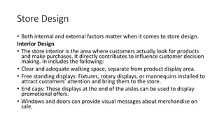 Store Design
• Both internal and external factors matter when it comes to store design.
Interior Design
• The store interior is the area where customers actually look for products
and make purchases. It directly contributes to influence customer decision
making. In includes the following:
• Clear and adequate walking space, separate from product display area.
• Free standing displays: Fixtures, rotary displays, or mannequins installed to
attract customers’ attention and bring them to the store.
• End caps: These displays at the end of the aisles can be used to display
promotional offers.
• Windows and doors can provide visual messages about merchandise on
sale.
 