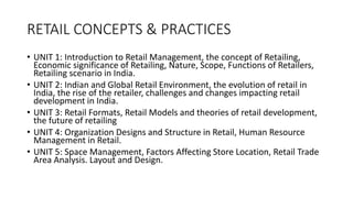 RETAIL CONCEPTS & PRACTICES
• UNIT 1: Introduction to Retail Management, the concept of Retailing,
Economic significance of Retailing, Nature, Scope, Functions of Retailers,
Retailing scenario in India.
• UNIT 2: Indian and Global Retail Environment, the evolution of retail in
India, the rise of the retailer, challenges and changes impacting retail
development in India.
• UNIT 3: Retail Formats, Retail Models and theories of retail development,
the future of retailing
• UNIT 4: Organization Designs and Structure in Retail, Human Resource
Management in Retail.
• UNIT 5: Space Management, Factors Affecting Store Location, Retail Trade
Area Analysis. Layout and Design.
 