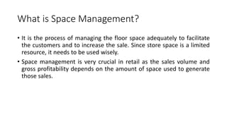 What is Space Management?
• It is the process of managing the floor space adequately to facilitate
the customers and to increase the sale. Since store space is a limited
resource, it needs to be used wisely.
• Space management is very crucial in retail as the sales volume and
gross profitability depends on the amount of space used to generate
those sales.
 