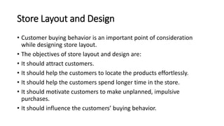 Store Layout and Design
• Customer buying behavior is an important point of consideration
while designing store layout.
• The objectives of store layout and design are:
• It should attract customers.
• It should help the customers to locate the products effortlessly.
• It should help the customers spend longer time in the store.
• It should motivate customers to make unplanned, impulsive
purchases.
• It should influence the customers’ buying behavior.
 