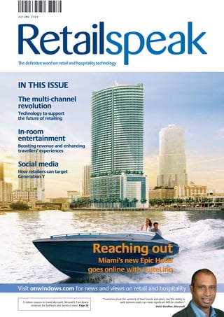 AUTUMN 2009




The definitive word on retail and hospitality technology




IN THIS ISSUE
The multi-channel
revolution
Technology to support
the future of retailing


In-room
entertainment
Boosting revenue and enhancing
travellers’ experiences


Social media
How retailers can target
Generation Y




                                                                Reaching out
                                                               Miami’s new Epic Hotel
                                                            goes online with SuiteLinq

Visit onwindows.com for news and views on retail and hospitality
                                                                 “Customers trust the opinions of their friends and peers, and the ability to
  A million reasons to thank Microsoft: Nitrosell’s Tom Keane                  seek opinions easily can mean significant ROI for retailers.”
          endorses the Software plus Services vision. Page 38                                                    ShiSh Shridhar, Microsoft
 
