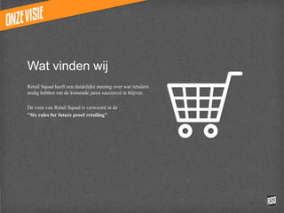 Wat vinden wij
Retail Squad heeft een duidelijke mening over
wat retailers nodig hebben om de komende
jaren succesvol te blijven.

De visie van Retail Squad is verwoord in de
"Six rules for future proof retailing"
 
