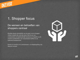 1. Shopper focus
De wensen en behoeften
van shoppers centraal

Retailen draait uiteindelijk om de gunst van de
shopper. Alleen winkels die relevant zijn in het
leven van consumenten en daadwerkelijk
luisteren en inspelen op de wensen en
behoeften van consumenten hebben in de
toekomst bestaansrecht.

Kennis en inzicht over consumenten- en
shoppergedrag zijn daarom cruciaal.
 