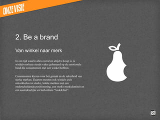 2. Be a brand
Van winkel naar merk

In een tijd waarin alles overal en altijd te koop
is, is winkelvoorkeur steeds vaker gebaseerd op
de emotionele band die consumenten met een
winkel hebben.

Consumenten kiezen voor het gemak en de
zekerheid van sterke merken. Daarom moeten
ook winkels zich ontwikkelen tot sterke, lokale
merken met een onderscheidende
positionering, een sterke merkidentiteit en een
aantrekkelijke en herkenbare “look&feel”.
 