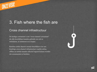3. Fish where the fish are
Cross channel infrastructuur

De huidige consument is een “cross-channel consument”
die alle beschikbare kanalen gebruikt om zich te
informeren, te oriënteren en te kopen.

Retailers zullen daarom moeten beschikken over een
krachtige cross-channel infrastructuur waarbij online,
offline en mobile kanalen effectief ingezet kunnen worden
om consumenten te bereiken.
 