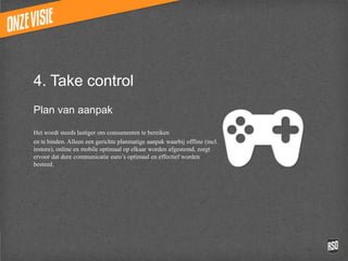 4. Take control
Plan van aanpak

Het wordt steeds lastiger om consumenten te bereiken
en te binden. Alleen een gerichte planmatige aanpak
waarbij offline (incl. instore), online en mobile optimaal op
elkaar worden afgestemd, zorgt ervoor dat dure
communicatie euro’s optimaal en effectief worden besteed.
 