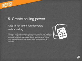 5. Create selling power
Alles in het teken van conversie
en bonbedrag
Alleen een mooi winkelconcept is niet genoeg: bottomline
gaat retail over omzet. Om van bezoekers ook werkelijk
kopers te maken moeten winkels inspireren, informeren
en faciliteren. Winkel en medewerkers moeten elkaar
optimaal aanvullen en versterken om de benodigde omzet
te realiseren.
 