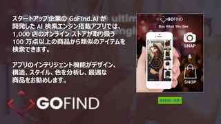スタートアップ企業の GoFind.AI が
開発した AI 検索エンジン搭載アプリでは、
1,000 店のオンライン ストアが取り扱う
100 万点以上の商品から類似のアイテムを
検索できます。
アプリのインテリジェント機能がデザイン、
構造、スタイル、色を分析し、最適な
商品をお勧めします。
続きを読む (英語)
 