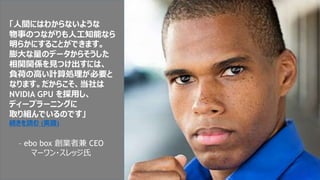 「人間にはわからないような
物事のつながりも人工知能なら
明らかにすることができます。
膨大な量のデータからそうした
相関関係を見つけ出すには、
負荷の高い計算処理が必要と
なります。だからこそ、当社は
NVIDIA GPU を採用し、
ディープラーニングに
取り組んでいるのです」
続きを読む (英語)
– ebo box 創業者兼 CEO
マーワン・スレッジ氏
 